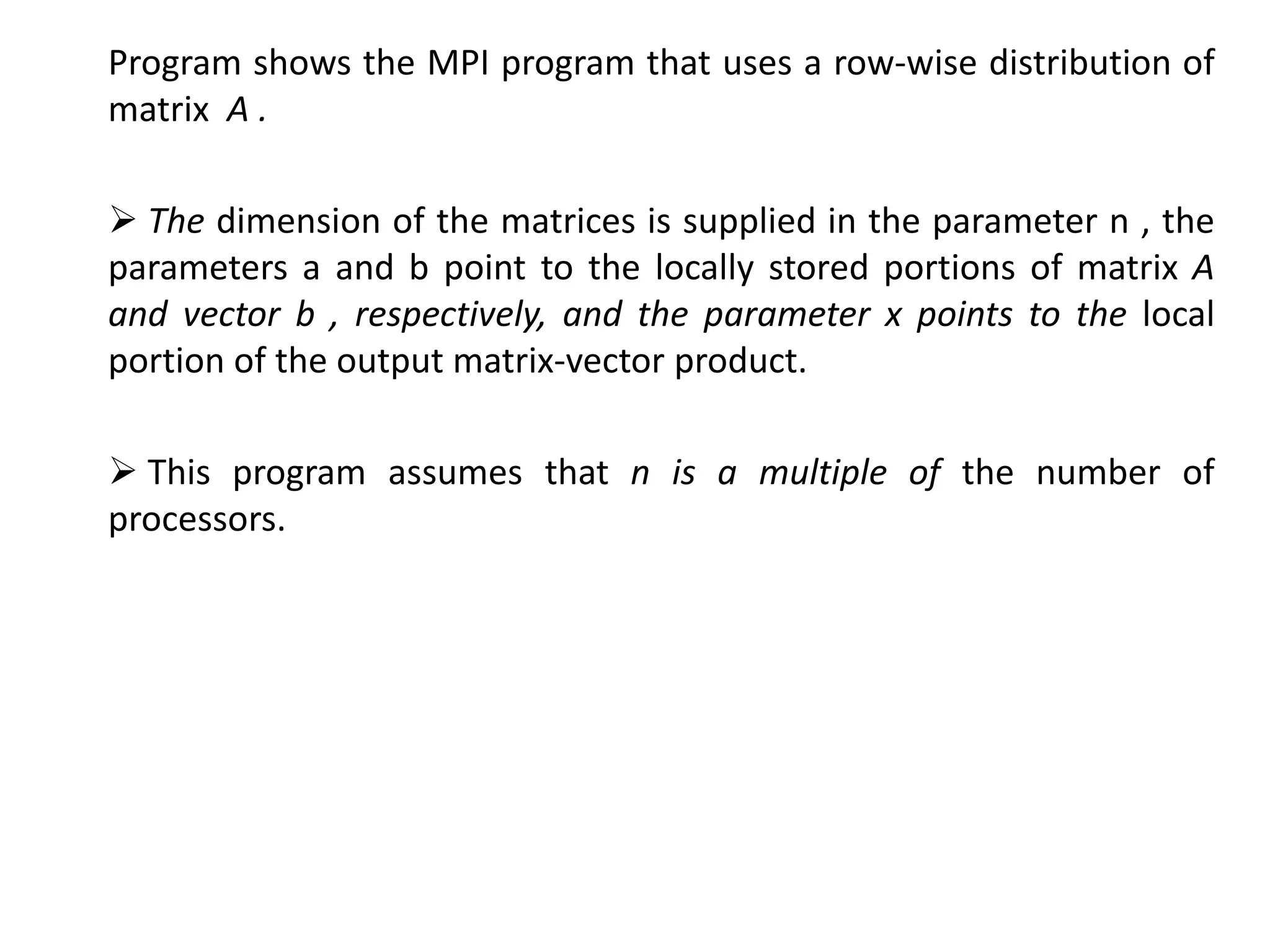 Program shows the MPI program that uses a row-wise distribution of
matrix A .
 The dimension of the matrices is supplied in the parameter n , the
parameters a and b point to the locally stored portions of matrix A
and vector b , respectively, and the parameter x points to the local
portion of the output matrix-vector product.
 This program assumes that n is a multiple of the number of
processors.
 