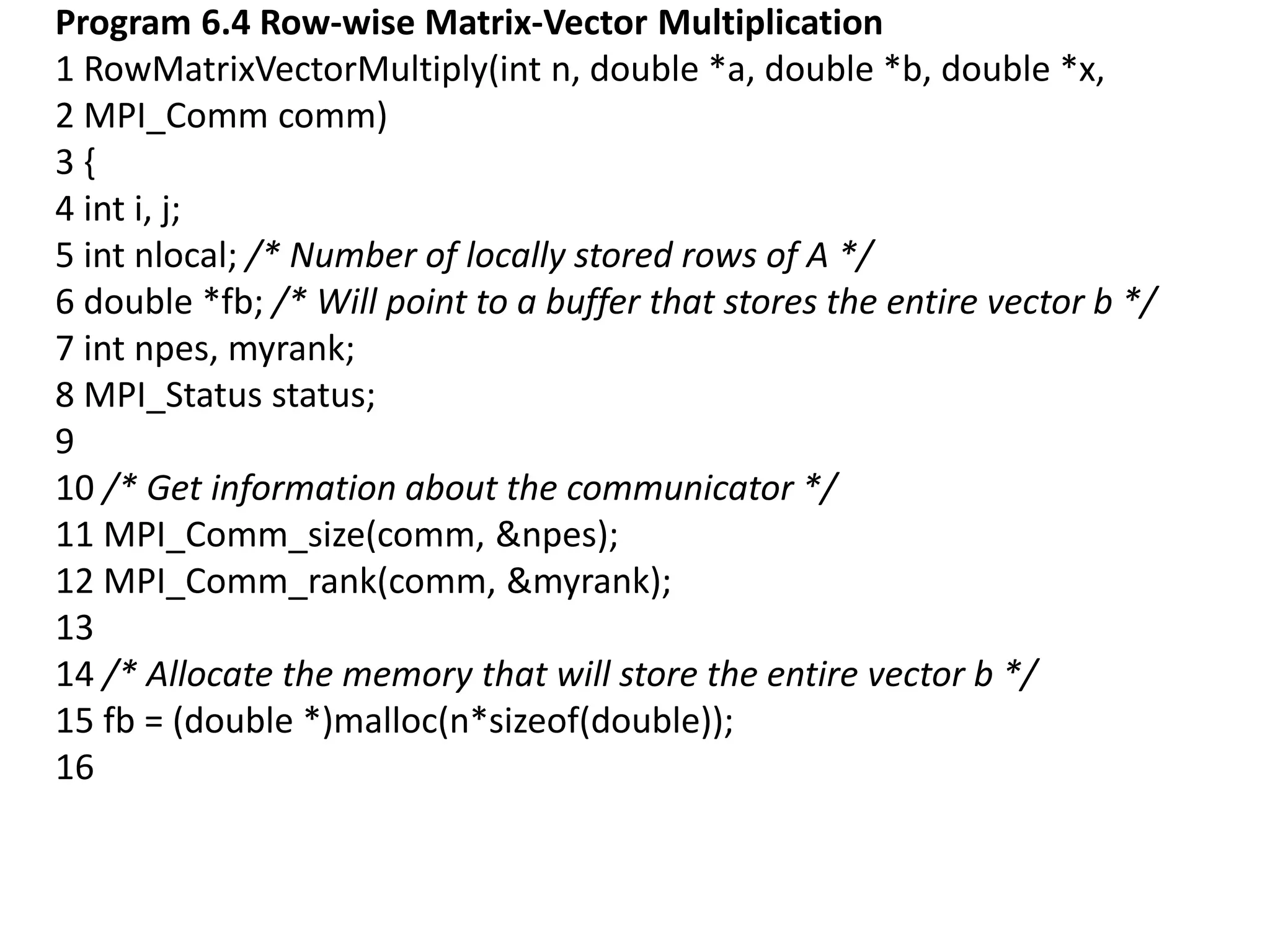 Program 6.4 Row-wise Matrix-Vector Multiplication
1 RowMatrixVectorMultiply(int n, double *a, double *b, double *x,
2 MPI_Comm comm)
3 {
4 int i, j;
5 int nlocal; /* Number of locally stored rows of A */
6 double *fb; /* Will point to a buffer that stores the entire vector b */
7 int npes, myrank;
8 MPI_Status status;
9
10 /* Get information about the communicator */
11 MPI_Comm_size(comm, &npes);
12 MPI_Comm_rank(comm, &myrank);
13
14 /* Allocate the memory that will store the entire vector b */
15 fb = (double *)malloc(n*sizeof(double));
16
 