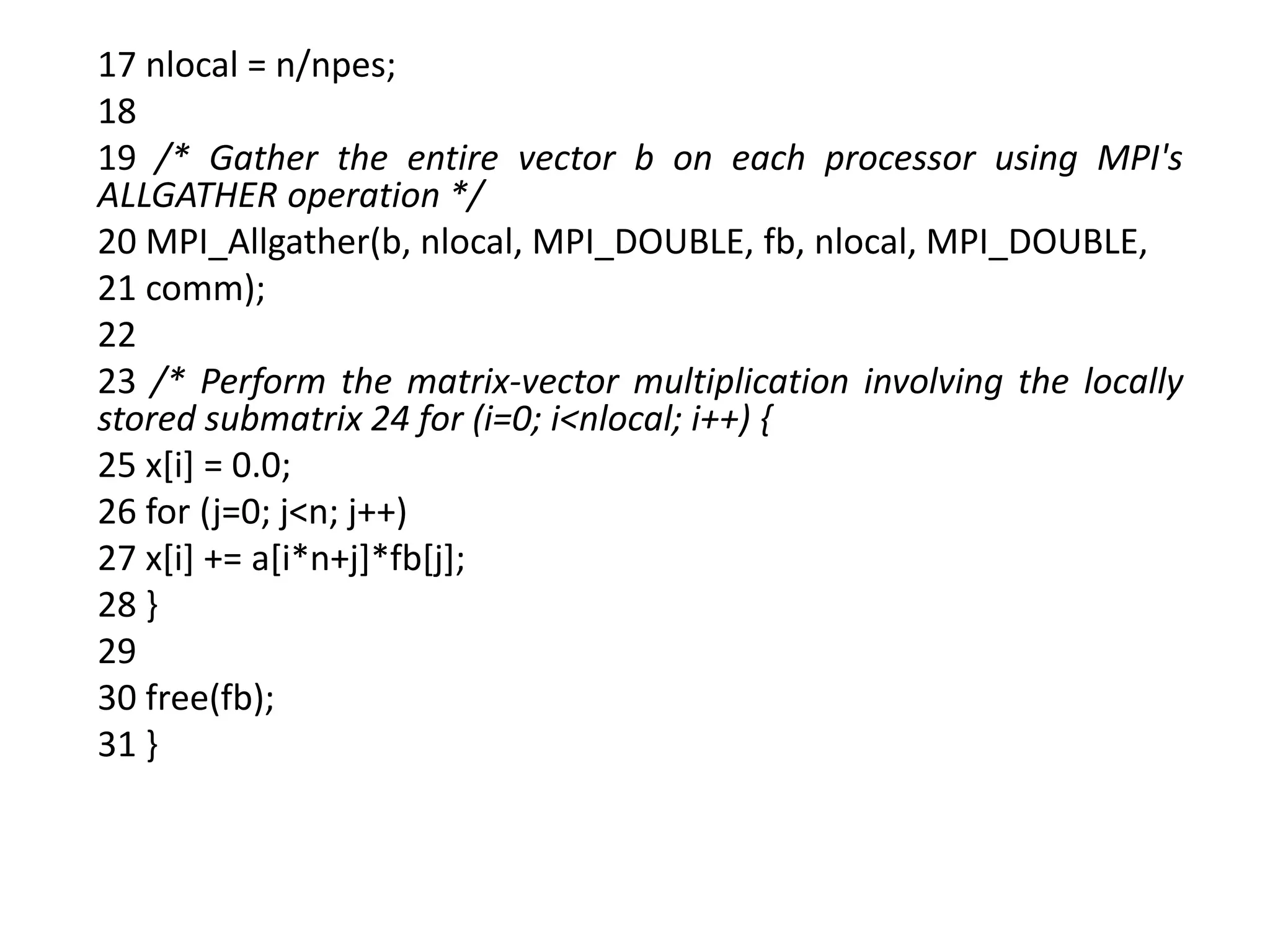 17 nlocal = n/npes;
18
19 /* Gather the entire vector b on each processor using MPI's
ALLGATHER operation */
20 MPI_Allgather(b, nlocal, MPI_DOUBLE, fb, nlocal, MPI_DOUBLE,
21 comm);
22
23 /* Perform the matrix-vector multiplication involving the locally
stored submatrix 24 for (i=0; i<nlocal; i++) {
25 x[i] = 0.0;
26 for (j=0; j<n; j++)
27 x[i] += a[i*n+j]*fb[j];
28 }
29
30 free(fb);
31 }
 