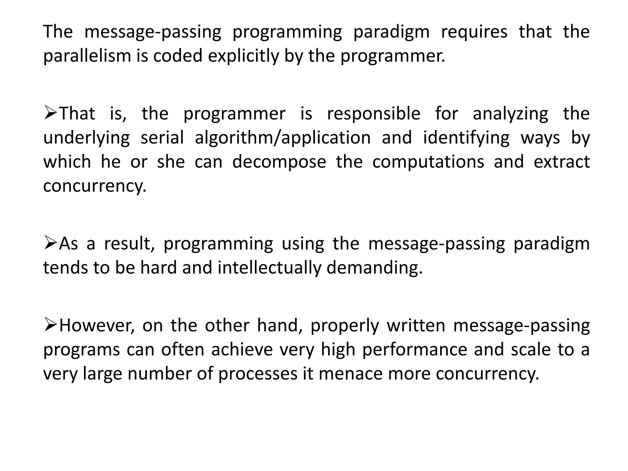 The message-passing programming paradigm requires that the
parallelism is coded explicitly by the programmer.
That is, the programmer is responsible for analyzing the
underlying serial algorithm/application and identifying ways by
which he or she can decompose the computations and extract
concurrency.
As a result, programming using the message-passing paradigm
tends to be hard and intellectually demanding.
However, on the other hand, properly written message-passing
programs can often achieve very high performance and scale to a
very large number of processes it menace more concurrency.
 