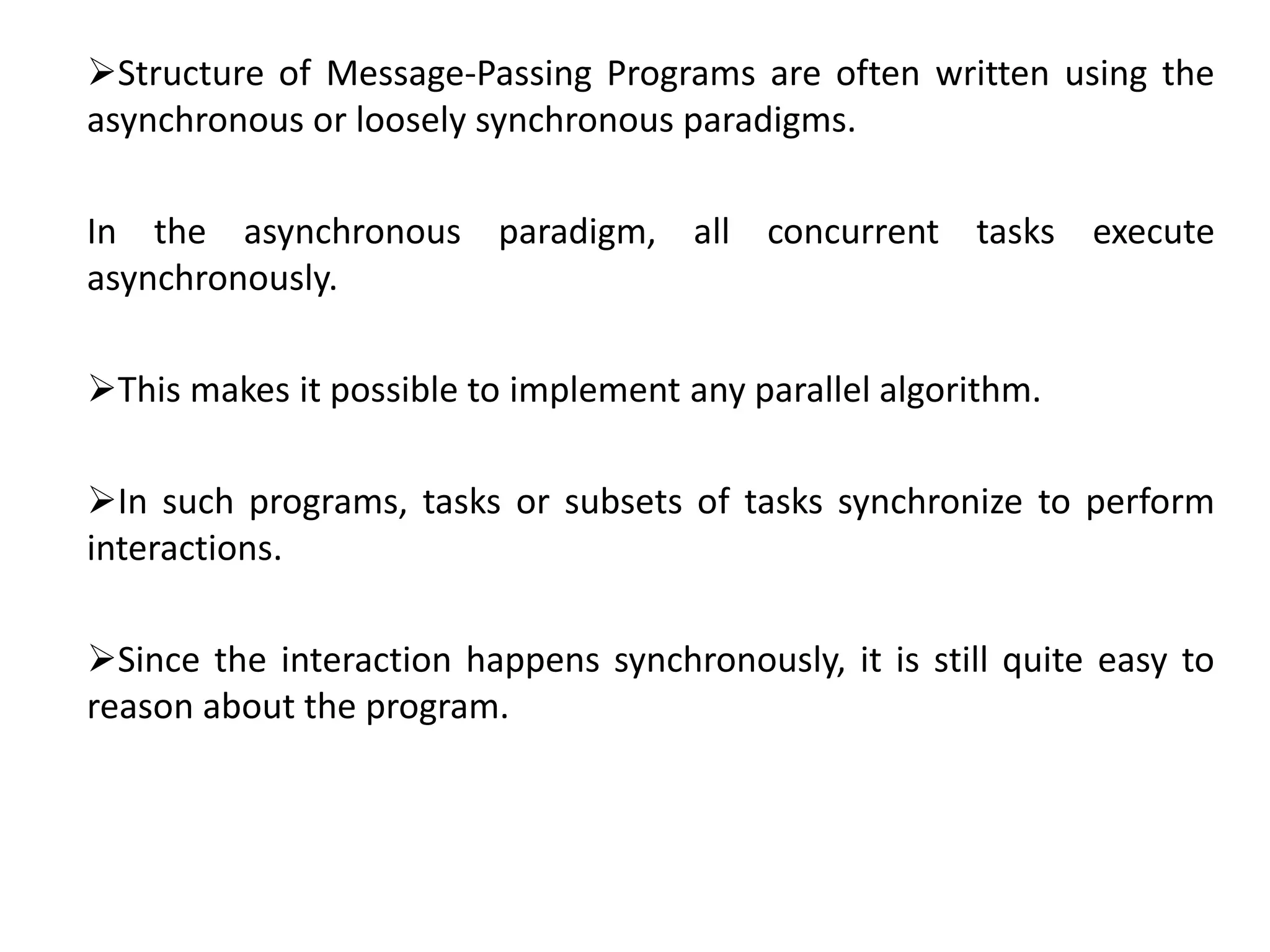 Structure of Message-Passing Programs are often written using the
asynchronous or loosely synchronous paradigms.
In the asynchronous paradigm, all concurrent tasks execute
asynchronously.
This makes it possible to implement any parallel algorithm.
In such programs, tasks or subsets of tasks synchronize to perform
interactions.
Since the interaction happens synchronously, it is still quite easy to
reason about the program.
 