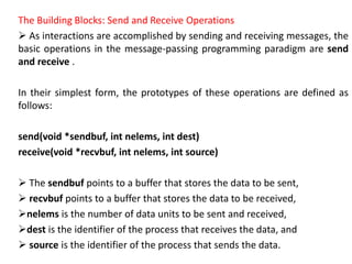 The Building Blocks: Send and Receive Operations
 As interactions are accomplished by sending and receiving messages, the
basic operations in the message-passing programming paradigm are send
and receive .
In their simplest form, the prototypes of these operations are defined as
follows:
send(void *sendbuf, int nelems, int dest)
receive(void *recvbuf, int nelems, int source)
 The sendbuf points to a buffer that stores the data to be sent,
 recvbuf points to a buffer that stores the data to be received,
nelems is the number of data units to be sent and received,
dest is the identifier of the process that receives the data, and
 source is the identifier of the process that sends the data.
 