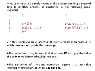  let us start with a simple example of a process sending a piece of
data to another process as illustrated in the following code-
fragment:
In this simple example, process P0 sends a message to process P1
which receives and prints the message.
The important thing to note is that process P0 changes the value
of a to 0 immediately following the send .
The semantics of the send operation require that the value
received by process P1 must be 100 than 0.
 