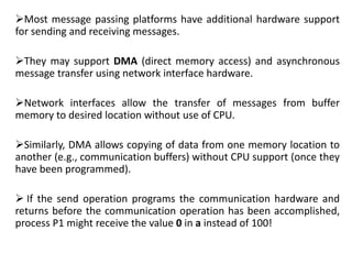 Most message passing platforms have additional hardware support
for sending and receiving messages.
They may support DMA (direct memory access) and asynchronous
message transfer using network interface hardware.
Network interfaces allow the transfer of messages from buffer
memory to desired location without use of CPU.
Similarly, DMA allows copying of data from one memory location to
another (e.g., communication buffers) without CPU support (once they
have been programmed).
 If the send operation programs the communication hardware and
returns before the communication operation has been accomplished,
process P1 might receive the value 0 in a instead of 100!
 