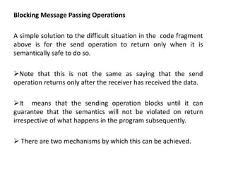 Blocking Message Passing Operations
A simple solution to the difficult situation in the code fragment
above is for the send operation to return only when it is
semantically safe to do so.
Note that this is not the same as saying that the send
operation returns only after the receiver has received the data.
It means that the sending operation blocks until it can
guarantee that the semantics will not be violated on return
irrespective of what happens in the program subsequently.
 There are two mechanisms by which this can be achieved.
 
