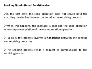 Blocking Non-Buffered Send/Receive
In the first case, the send operation does not return until the
matching receive has been encountered at the receiving process.
When this happens, the message is sent and the send operation
returns upon completion of the communication operation.
Typically, this process involves a handshake between the sending
and receiving processes.
The sending process sends a request to communicate to the
receiving process.
 