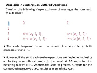 Deadlocks in Blocking Non-Buffered Operations
Consider the following simple exchange of messages that can lead
to a deadlock:
 The code fragment makes the values of a available to both
processes P0 and P1.
However, if the send and receive operations are implemented using
a blocking non-buffered protocol, the send at P0 waits for the
matching receive at P1 whereas the send at process P1 waits for the
corresponding receive at P0, resulting in an infinite wait.
 