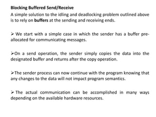 Blocking Buffered Send/Receive
A simple solution to the idling and deadlocking problem outlined above
is to rely on buffers at the sending and receiving ends.
 We start with a simple case in which the sender has a buffer pre-
allocated for communicating messages.
On a send operation, the sender simply copies the data into the
designated buffer and returns after the copy operation.
The sender process can now continue with the program knowing that
any changes to the data will not impact program semantics.
 The actual communication can be accomplished in many ways
depending on the available hardware resources.
 