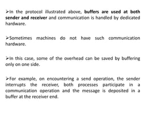 In the protocol illustrated above, buffers are used at both
sender and receiver and communication is handled by dedicated
hardware.
Sometimes machines do not have such communication
hardware.
In this case, some of the overhead can be saved by buffering
only on one side.
For example, on encountering a send operation, the sender
interrupts the receiver, both processes participate in a
communication operation and the message is deposited in a
buffer at the receiver end.
 