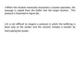 When the receiver eventually encounters a receive operation, the
message is copied from the buffer into the target location . This
protocol is illustrated in Figure (b) .
It is not difficult to imagine a protocol in which the buffering is
done only at the sender and the receiver initiates a transfer by
interrupting the sender.
 