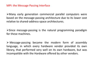 MPI: the Message Passing Interface
Many early generation commercial parallel computers were
based on the message-passing architecture due to its lower cost
relative to shared-address-space architectures.
Since message-passing is the natural programming paradigm
for these machines.
 Message-passing became the modern form of assembly
language, in which every hardware vendor provided its own
library, that performed very well on its own hardware, but was
incompatible with the Hardware offered by other vendors.
 