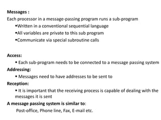 Messages :
Each processor in a message-passing program runs a sub-program
Written in a conventional sequential language
All variables are private to this sub program
Communicate via special subroutine calls
Access:
 Each sub-program needs to be connected to a message passing system
Addressing:
 Messages need to have addresses to be sent to
Reception:
 It is important that the receiving process is capable of dealing with the
messages it is sent
A message passing system is similar to:
Post-office, Phone line, Fax, E-mail etc.
 