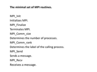 The minimal set of MPI routines.
MPI_Init
Initializes MPI.
MPI_Finalize
Terminates MPI.
MPI_Comm_size
Determines the number of processes.
MPI_Comm_rank
Determines the label of the calling process.
MPI_Send
Sends a message.
MPI_Recv
Receives a message.
 