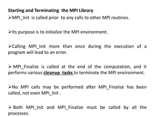 Starting and Terminating the MPI Library
MPI_Init is called prior to any calls to other MPI routines.
Its purpose is to initialize the MPI environment.
Calling MPI_Init more than once during the execution of a
program will lead to an error.
 MPI_Finalize is called at the end of the computation, and it
performs various cleanup tasks to terminate the MPI environment.
No MPI calls may be performed after MPI_Finalize has been
called, not even MPI_Init .
 Both MPI_Init and MPI_Finalize must be called by all the
processes.
 