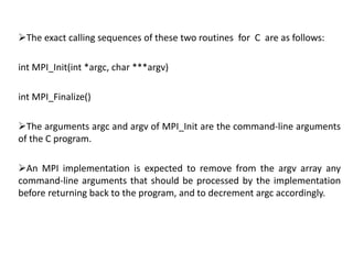 The exact calling sequences of these two routines for C are as follows:
int MPI_Init(int *argc, char ***argv)
int MPI_Finalize()
The arguments argc and argv of MPI_Init are the command-line arguments
of the C program.
An MPI implementation is expected to remove from the argv array any
command-line arguments that should be processed by the implementation
before returning back to the program, and to decrement argc accordingly.
 