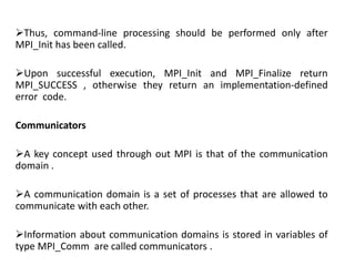 Thus, command-line processing should be performed only after
MPI_Init has been called.
Upon successful execution, MPI_Init and MPI_Finalize return
MPI_SUCCESS , otherwise they return an implementation-defined
error code.
Communicators
A key concept used through out MPI is that of the communication
domain .
A communication domain is a set of processes that are allowed to
communicate with each other.
Information about communication domains is stored in variables of
type MPI_Comm are called communicators .
 