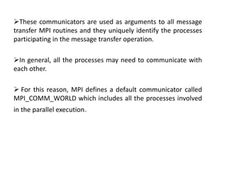 These communicators are used as arguments to all message
transfer MPI routines and they uniquely identify the processes
participating in the message transfer operation.
In general, all the processes may need to communicate with
each other.
 For this reason, MPI defines a default communicator called
MPI_COMM_WORLD which includes all the processes involved
in the parallel execution.
 