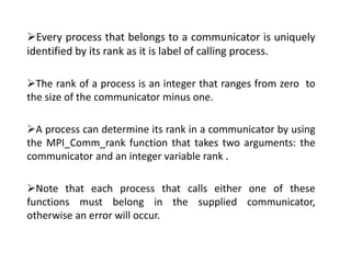 Every process that belongs to a communicator is uniquely
identified by its rank as it is label of calling process.
The rank of a process is an integer that ranges from zero to
the size of the communicator minus one.
A process can determine its rank in a communicator by using
the MPI_Comm_rank function that takes two arguments: the
communicator and an integer variable rank .
Note that each process that calls either one of these
functions must belong in the supplied communicator,
otherwise an error will occur.
 