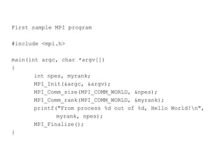 First sample MPI program
#include <mpi.h>
main(int argc, char *argv[])
{
int npes, myrank;
MPI_Init(&argc, &argv);
MPI_Comm_size(MPI_COMM_WORLD, &npes);
MPI_Comm_rank(MPI_COMM_WORLD, &myrank);
printf("From process %d out of %d, Hello World!n",
myrank, npes);
MPI_Finalize();
}
 