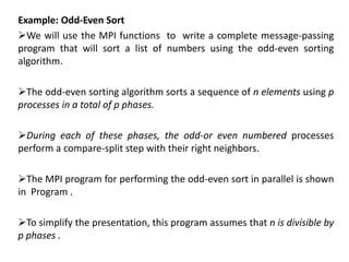 Example: Odd-Even Sort
We will use the MPI functions to write a complete message-passing
program that will sort a list of numbers using the odd-even sorting
algorithm.
The odd-even sorting algorithm sorts a sequence of n elements using p
processes in a total of p phases.
During each of these phases, the odd-or even numbered processes
perform a compare-split step with their right neighbors.
The MPI program for performing the odd-even sort in parallel is shown
in Program .
To simplify the presentation, this program assumes that n is divisible by
p phases .
 
