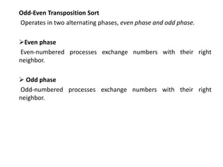 Odd-Even Transposition Sort
Operates in two alternating phases, even phase and odd phase.
Even phase
Even-numbered processes exchange numbers with their right
neighbor.
 Odd phase
Odd-numbered processes exchange numbers with their right
neighbor.
 