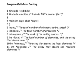 Program Odd-Even Sorting
1 #include <stdlib.h>
2 #include <mpi.h> /* Include MPI's header file */
3
4 main(int argc, char *argv[])
5 {
6 int n; /* The total number of elements to be sorted */
7 int npes; /* The total number of processes */
8 int myrank; /* The rank of the calling process */
9 int nlocal; /* The local number of elements, and the array
that stores them */
10 int *elmnts; /* The array that stores the local elements */
11 int *relmnts; /* The array that stores the received
elements */
 