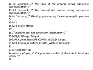 12 int oddrank; /* The rank of the process during odd-phase
communication */
13 int evenrank; /* The rank of the process during even-phase
communication */
14 int *wspace; /* Working space during the compare-split operation
*/
15 int i;
16 MPI_Status status;
17
18 /* Initialize MPI and get system information */
19 MPI_Init(&argc, &argv);
20 MPI_Comm_size(MPI_COMM_WORLD, &npes);
21 MPI_Comm_rank(MPI_COMM_WORLD, &myrank);
22
23 n = atoi(argv[1]);
24 nlocal = n/npes; /* Compute the number of elements to be stored
locally. */
25
 