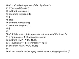 40 /* odd and even phases of the algorithm */
41 if (myrank%2 == 0) {
42 oddrank = myrank-1;
43 evenrank = myrank+1;
44 }
45 else {
46 oddrank = myrank+1;
47 evenrank = myrank-1;
48 }
49
50 /* Set the ranks of the processors at the end of the linear */
51 if (oddrank == -1 || oddrank == npes)
52 oddrank = MPI_PROC_NULL;
53 if (evenrank == -1 || evenrank == npes)
54 evenrank = MPI_PROC_NULL;
55
56 /* Get into the main loop of the odd-even sorting algorithm */
 