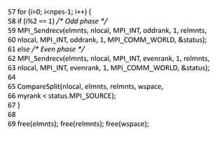 57 for (i=0; i<npes-1; i++) {
58 if (i%2 == 1) /* Odd phase */
59 MPI_Sendrecv(elmnts, nlocal, MPI_INT, oddrank, 1, relmnts,
60 nlocal, MPI_INT, oddrank, 1, MPI_COMM_WORLD, &status);
61 else /* Even phase */
62 MPI_Sendrecv(elmnts, nlocal, MPI_INT, evenrank, 1, relmnts,
63 nlocal, MPI_INT, evenrank, 1, MPI_COMM_WORLD, &status);
64
65 CompareSplit(nlocal, elmnts, relmnts, wspace,
66 myrank < status.MPI_SOURCE);
67 }
68
69 free(elmnts); free(relmnts); free(wspace);
 