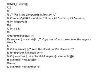 70 MPI_Finalize();
71 }
72
73 /* This is the CompareSplit function */
74 CompareSplit(int nlocal, int *elmnts, int *relmnts, int *wspace,
75 int keepsmall)
76 {
77 int i, j, k;
78
79 for (i=0; i<nlocal; i++)
80 wspace[i] = elmnts[i]; /* Copy the elmnts array into the wspace
array */
81
82 if (keepsmall) { /* Keep the nlocal smaller elements */
83 for (i=j=k=0; k<nlocal; k++) {
84 if (j == nlocal || (i < nlocal && wspace[i] < relmnts[j]))
85 elmnts[k] = wspace[i++];
86 else
87 elmnts[k] = relmnts[j++];
 