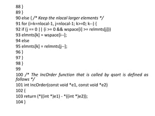 88 }
89 }
90 else { /* Keep the nlocal larger elements */
91 for (i=k=nlocal-1, j=nlocal-1; k>=0; k--) {
92 if (j == 0 || (i >= 0 && wspace[i] >= relmnts[j]))
93 elmnts[k] = wspace[i--];
94 else
95 elmnts[k] = relmnts[j--];
96 }
97 }
98 }
99
100 /* The IncOrder function that is called by qsort is defined as
follows */
101 int IncOrder(const void *e1, const void *e2)
102 {
103 return (*((int *)e1) - *((int *)e2));
104 }
 