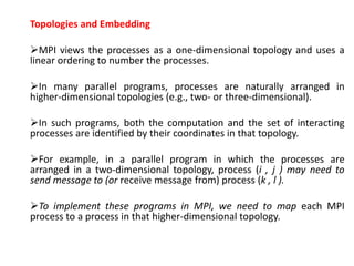 Topologies and Embedding
MPI views the processes as a one-dimensional topology and uses a
linear ordering to number the processes.
In many parallel programs, processes are naturally arranged in
higher-dimensional topologies (e.g., two- or three-dimensional).
In such programs, both the computation and the set of interacting
processes are identified by their coordinates in that topology.
For example, in a parallel program in which the processes are
arranged in a two-dimensional topology, process (i , j ) may need to
send message to (or receive message from) process (k , l ).
To implement these programs in MPI, we need to map each MPI
process to a process in that higher-dimensional topology.
 