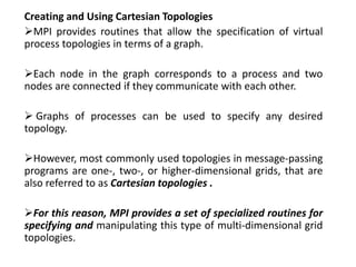 Creating and Using Cartesian Topologies
MPI provides routines that allow the specification of virtual
process topologies in terms of a graph.
Each node in the graph corresponds to a process and two
nodes are connected if they communicate with each other.
 Graphs of processes can be used to specify any desired
topology.
However, most commonly used topologies in message-passing
programs are one-, two-, or higher-dimensional grids, that are
also referred to as Cartesian topologies .
For this reason, MPI provides a set of specialized routines for
specifying and manipulating this type of multi-dimensional grid
topologies.
 