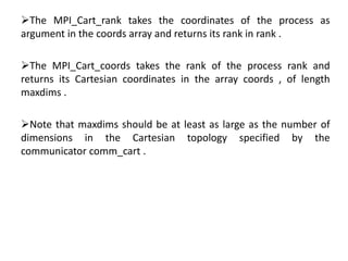 The MPI_Cart_rank takes the coordinates of the process as
argument in the coords array and returns its rank in rank .
The MPI_Cart_coords takes the rank of the process rank and
returns its Cartesian coordinates in the array coords , of length
maxdims .
Note that maxdims should be at least as large as the number of
dimensions in the Cartesian topology specified by the
communicator comm_cart .
 