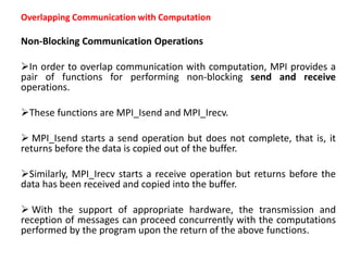 Overlapping Communication with Computation
Non-Blocking Communication Operations
In order to overlap communication with computation, MPI provides a
pair of functions for performing non-blocking send and receive
operations.
These functions are MPI_Isend and MPI_Irecv.
 MPI_Isend starts a send operation but does not complete, that is, it
returns before the data is copied out of the buffer.
Similarly, MPI_Irecv starts a receive operation but returns before the
data has been received and copied into the buffer.
 With the support of appropriate hardware, the transmission and
reception of messages can proceed concurrently with the computations
performed by the program upon the return of the above functions.
 