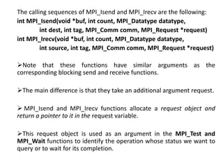 The calling sequences of MPI_Isend and MPI_Irecv are the following:
int MPI_Isend(void *buf, int count, MPI_Datatype datatype,
int dest, int tag, MPI_Comm comm, MPI_Request *request)
int MPI_Irecv(void *buf, int count, MPI_Datatype datatype,
int source, int tag, MPI_Comm comm, MPI_Request *request)
Note that these functions have similar arguments as the
corresponding blocking send and receive functions.
The main difference is that they take an additional argument request.
 MPI_Isend and MPI_Irecv functions allocate a request object and
return a pointer to it in the request variable.
This request object is used as an argument in the MPI_Test and
MPI_Wait functions to identify the operation whose status we want to
query or to wait for its completion.
 