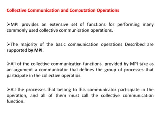 Collective Communication and Computation Operations
MPI provides an extensive set of functions for performing many
commonly used collective communication operations.
The majority of the basic communication operations Described are
supported by MPI.
All of the collective communication functions provided by MPI take as
an argument a communicator that defines the group of processes that
participate in the collective operation.
All the processes that belong to this communicator participate in the
operation, and all of them must call the collective communication
function.
 