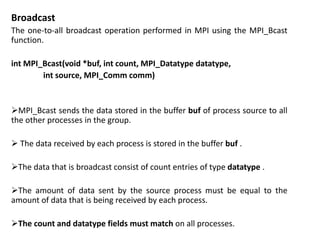 Broadcast
The one-to-all broadcast operation performed in MPI using the MPI_Bcast
function.
int MPI_Bcast(void *buf, int count, MPI_Datatype datatype,
int source, MPI_Comm comm)
MPI_Bcast sends the data stored in the buffer buf of process source to all
the other processes in the group.
 The data received by each process is stored in the buffer buf .
The data that is broadcast consist of count entries of type datatype .
The amount of data sent by the source process must be equal to the
amount of data that is being received by each process.
The count and datatype fields must match on all processes.
 