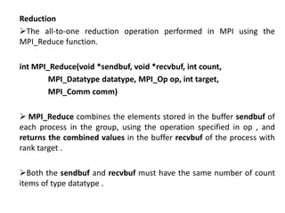 Reduction
The all-to-one reduction operation performed in MPI using the
MPI_Reduce function.
int MPI_Reduce(void *sendbuf, void *recvbuf, int count,
MPI_Datatype datatype, MPI_Op op, int target,
MPI_Comm comm)
 MPI_Reduce combines the elements stored in the buffer sendbuf of
each process in the group, using the operation specified in op , and
returns the combined values in the buffer recvbuf of the process with
rank target .
Both the sendbuf and recvbuf must have the same number of count
items of type datatype .
 