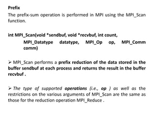 Prefix
The prefix-sum operation is performed in MPI using the MPI_Scan
function.
int MPI_Scan(void *sendbuf, void *recvbuf, int count,
MPI_Datatype datatype, MPI_Op op, MPI_Comm
comm)
 MPI_Scan performs a prefix reduction of the data stored in the
buffer sendbuf at each process and returns the result in the buffer
recvbuf .
 The type of supported operations (i.e., op ) as well as the
restrictions on the various arguments of MPI_Scan are the same as
those for the reduction operation MPI_Reduce .
 