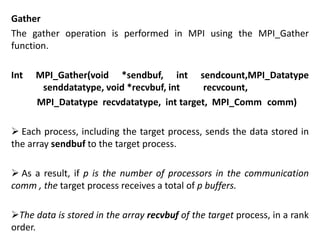 Gather
The gather operation is performed in MPI using the MPI_Gather
function.
Int MPI_Gather(void *sendbuf, int sendcount,MPI_Datatype
senddatatype, void *recvbuf, int recvcount,
MPI_Datatype recvdatatype, int target, MPI_Comm comm)
 Each process, including the target process, sends the data stored in
the array sendbuf to the target process.
 As a result, if p is the number of processors in the communication
comm , the target process receives a total of p buffers.
The data is stored in the array recvbuf of the target process, in a rank
order.
 