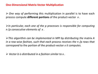One-Dimensional Matrix-Vector Multiplication
 One way of performing this multiplication in parallel is to have each
process compute different portions of the product-vector x .
In particular, each one of the p processes is responsible for computing
n /p consecutive elements of x .
This algorithm can be implemented in MPI by distributing the matrix A
in a row-wise fashion, such that each process receives the n /p rows that
correspond to the portion of the product-vector x it computes.
 Vector b is distributed in a fashion similar to x .
 