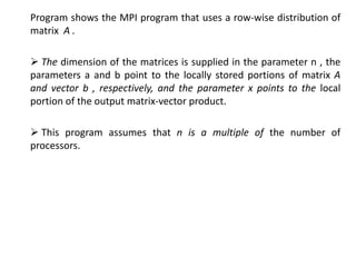 Program shows the MPI program that uses a row-wise distribution of
matrix A .
 The dimension of the matrices is supplied in the parameter n , the
parameters a and b point to the locally stored portions of matrix A
and vector b , respectively, and the parameter x points to the local
portion of the output matrix-vector product.
 This program assumes that n is a multiple of the number of
processors.
 