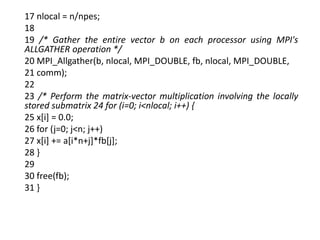 17 nlocal = n/npes;
18
19 /* Gather the entire vector b on each processor using MPI's
ALLGATHER operation */
20 MPI_Allgather(b, nlocal, MPI_DOUBLE, fb, nlocal, MPI_DOUBLE,
21 comm);
22
23 /* Perform the matrix-vector multiplication involving the locally
stored submatrix 24 for (i=0; i<nlocal; i++) {
25 x[i] = 0.0;
26 for (j=0; j<n; j++)
27 x[i] += a[i*n+j]*fb[j];
28 }
29
30 free(fb);
31 }
 