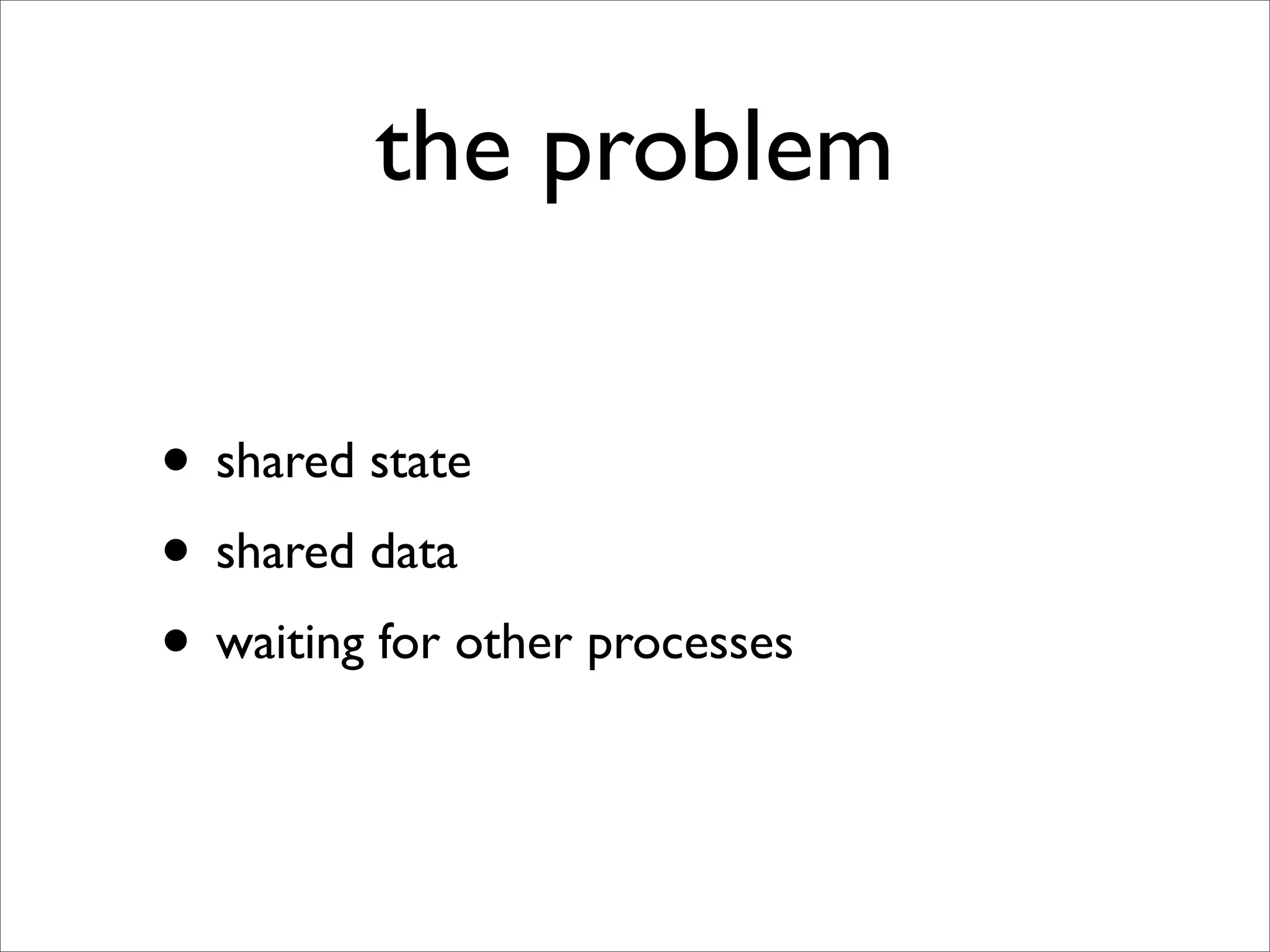 the problem

• shared state
• shared data
• waiting for other processes
 