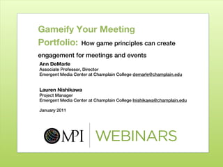 Gameify Your Meeting
Portfolio: How game principles can create
engagement for meetings and events
Ann DeMarle
Associate Professor, Director
Emergent Media Center at Champlain College demarle@champlain.edu


Lauren Nishikawa
Project Manager
Emergent Media Center at Champlain College lnishikawa@champlain.edu

January 2011
 