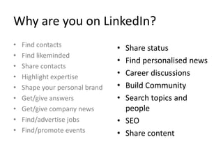 Why are you on LinkedIn?
• Share status
• Find personalised news
• Career discussions
• Build Community
• Search topics and
people
• SEO
• Share content
• Find contacts
• Find likeminded
• Share contacts
• Highlight expertise
• Shape your personal brand
• Get/give answers
• Get/give company news
• Find/advertise jobs
• Find/promote events
 
