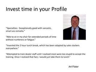 Invest time in your Profile
“Specialties: Exceptionally good with sarcastic,
smart ass remarks.”
“Able to sit in my chair for extended periods of time
without numbness or fatigue.”
“Invented the 2 hour lunch break, which has been adapted by sales slackers
everywhere.”
“Attempted to train dealer staff until I realized most were too stupid to accept the
training. Once I realized that fact, I would just take them to lunch.”
Art Flater
 
