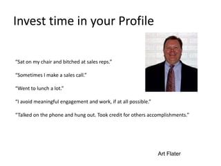 Invest time in your Profile
“Sat on my chair and bitched at sales reps.”
“Sometimes I make a sales call.”
“Went to lunch a lot.”
“I avoid meaningful engagement and work, if at all possible.”
“Talked on the phone and hung out. Took credit for others accomplishments.”
Art Flater
 
