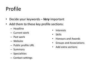 Profile
• Decide your keywords – Very important
• Add them to these key profile sections:
– Headline
– Current work
– Past work
– Website
– Public profile URL
– Summary
– Specialities
– Contact settings
• Interests
• Skills
• Honours and Awards
• Groups and Associations
• Add extra sections
 